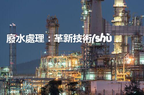 廢水處理：革新技術(shù)助力環(huán)境保護(hù)，你知道有哪些神奇方法？